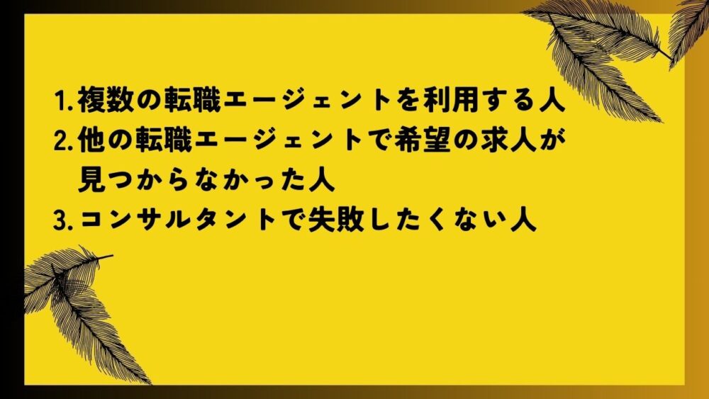 複数の転職エージェントを利用する人
他の転職エージェントで希望の求人が見つからなかった人
コンサルタントで失敗したくない人