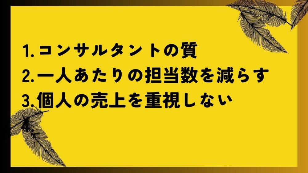 コンサルタントの質
一人あたりの担当数を減らす
個人の売上を重視しない